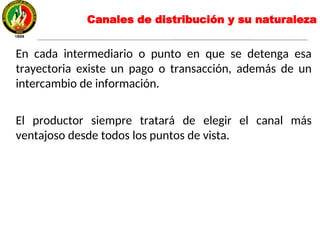 En cada intermediario o punto en que se detenga esa
trayectoria existe un pago o transacción, además de un
intercambio de información.
El productor siempre tratará de elegir el canal más
ventajoso desde todos los puntos de vista.
Canales de distribución y su naturaleza
 