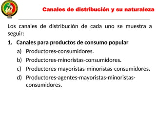 Los canales de distribución de cada uno se muestra a
seguir:
1. Canales para productos de consumo popular
a) Productores-consumidores.
b) Productores-minoristas-consumidores.
c) Productores-mayoristas-minoristas-consumidores.
d) Productores-agentes-mayoristas-minoristas-
consumidores.
Canales de distribución y su naturaleza
 