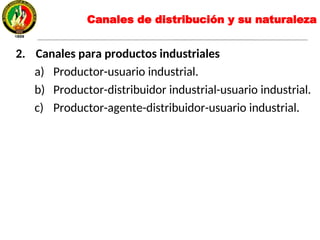 2. Canales para productos industriales
a) Productor-usuario industrial.
b) Productor-distribuidor industrial-usuario industrial.
c) Productor-agente-distribuidor-usuario industrial.
Canales de distribución y su naturaleza
 