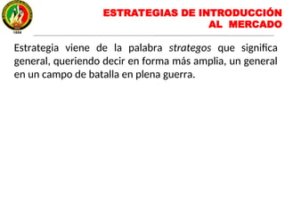 ESTRATEGIAS DE INTRODUCCIÓN
AL MERCADO
Estrategia viene de la palabra strategos que significa
general, queriendo decir en forma más amplia, un general
en un campo de batalla en plena guerra.
 