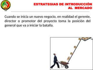 Cuando se inicia un nuevo negocio, en realidad el gerente,
director o promotor del proyecto toma la posición del
general que va a iniciar la batalla.
ESTRATEGIAS DE INTRODUCCIÓN
AL MERCADO
 