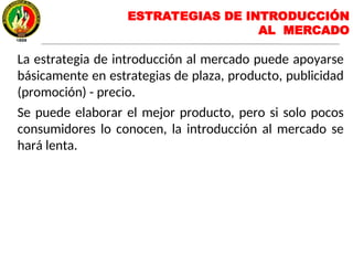 La estrategia de introducción al mercado puede apoyarse
básicamente en estrategias de plaza, producto, publicidad
(promoción) - precio.
Se puede elaborar el mejor producto, pero si solo pocos
consumidores lo conocen, la introducción al mercado se
hará lenta.
ESTRATEGIAS DE INTRODUCCIÓN
AL MERCADO
 
