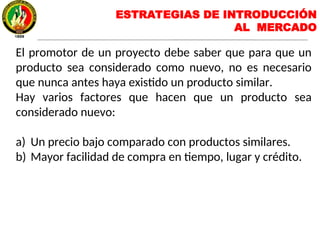 El promotor de un proyecto debe saber que para que un
producto sea considerado como nuevo, no es necesario
que nunca antes haya existido un producto similar.
Hay varios factores que hacen que un producto sea
considerado nuevo:
a) Un precio bajo comparado con productos similares.
b) Mayor facilidad de compra en tiempo, lugar y crédito.
ESTRATEGIAS DE INTRODUCCIÓN
AL MERCADO
 