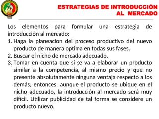 Los elementos para formular una estrategia de
introducción al mercado:
1. Haga la planeacion del proceso productivo del nuevo
producto de manera optima en todas sus fases.
2. Buscar el nicho de mercado adecuado.
3. Tomar en cuenta que si se va a elaborar un producto
similar a la competencia, al mismo precio y que no
presente absolutamente ninguna ventaja respecto a los
demás, entonces, aunque el producto se ubique en el
nicho adecuado, la introducción al mercado será muy
difícil. Utilizar publicidad de tal forma se considere un
producto nuevo.
ESTRATEGIAS DE INTRODUCCIÓN
AL MERCADO
 