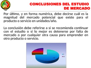 Por último, y en forma numérica, debe decirse cuál es la
magnitud del mercado potencial que existe para el
producto o servicio en unidades/año.
La conclusión debe referirse a si se recomienda continuar
con el estudio o si lo mejor es detenerse por falta de
mercado o por cualquier otra causa para emprender en
otro producto o servicio.
CONCLUSIONES DEL ESTUDIO
DE MERCADO
 