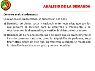 Como se analiza la demandaComo se analiza la demanda:
En relación con su necesidad, se encuentran dos tipos:
a) Demanda de bienes social y nacionalmente necesarios, que son los
que requiere la sociedad para su desarrollo y crecimiento, y se
relacionan con la alimentación, el vestido, la vivienda y otros rubros.
b) Demanda de bienes no necesarios o de gusto que es prácticamente el
llamado consumo suntuario, como la adquisición de perfumes, ropa
fina y otros bienes de este tipo. En este caso la compra se realiza con
la intención de satisfacer un gusto y no una necesidad.
ANÁLISIS DE LA DEMANDA
 