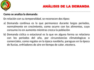 Como se analiza la demandaComo se analiza la demanda:
En relación con su temporalidad, se reconocen dos tipos:
a) Demanda continua es la que permanece durante largos periodos,
normalmente en crecimiento, como ocurre con los alimentos, cuyo
consumo ira en aumento mientras crezca la población
b) Demanda cíclica o estacional es la que en alguna forma se relaciona
con los periodos del año, por circunstancias climatologicas o
comerciales, como regalos en la época navideña, paraguas en la época
de lluvias, enfriadores de aire en tiempo de calor, etcetera.
ANÁLISIS DE LA DEMANDA
 