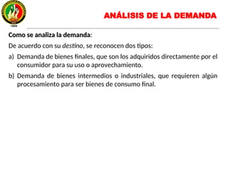 Como se analiza la demandaComo se analiza la demanda:
De acuerdo con su destino, se reconocen dos tipos:
a) Demanda de bienes finales, que son los adquiridos directamente por el
consumidor para su uso o aprovechamiento.
b) Demanda de bienes intermedios o industriales, que requieren algún
procesamiento para ser bienes de consumo final.
ANÁLISIS DE LA DEMANDA
 