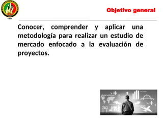 Objetivo general
Conocer, comprender y aplicar una
metodología para realizar un estudio de
mercado enfocado a la evaluación de
proyectos.
 