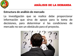 Estructura de análisis de mercado
La investigación que se realice debe proporcionar
información que sirva de apoyo para la toma de
decisiones, para determinar si las condiciones de
mercado no son un obstáculo para el proyecto.
ANÁLISIS DE LA DEMANDA
 