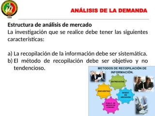 Estructura de análisis de mercado
La investigación que se realice debe tener las siguientes
características:
a) La recopilación de la información debe ser sistemática.
b) El método de recopilación debe ser objetivo y no
tendencioso.
ANÁLISIS DE LA DEMANDA
 