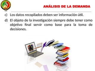 c) Los datos recopilados deben ser información útil.
d) El objeto de la investigación siempre debe tener como
objetivo final servir como base para la toma de
decisiones.
ANÁLISIS DE LA DEMANDA
 