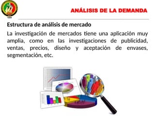 Estructura de análisis de mercado
La investigación de mercados tiene una aplicación muy
amplia, como en las investigaciones de publicidad,
ventas, precios, diseño y aceptación de envases,
segmentación, etc.
ANÁLISIS DE LA DEMANDA
 