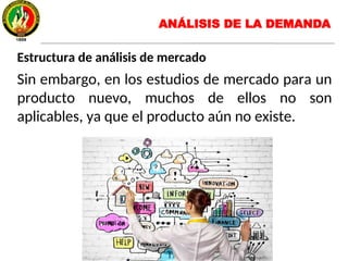 Estructura de análisis de mercado
Sin embargo, en los estudios de mercado para un
producto nuevo, muchos de ellos no son
aplicables, ya que el producto aún no existe.
ANÁLISIS DE LA DEMANDA
 