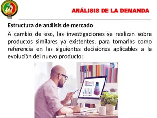 Estructura de análisis de mercado
A cambio de eso, las investigaciones se realizan sobre
productos similares ya existentes, para tomarlos como
referencia en las siguientes decisiones aplicables a la
evolución del nuevo producto:
ANÁLISIS DE LA DEMANDA
 