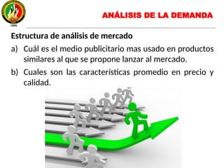 Estructura de análisis de mercado
a) Cuál es el medio publicitario mas usado en productos
similares al que se propone lanzar al mercado.
b) Cuales son las características promedio en precio y
calidad.
ANÁLISIS DE LA DEMANDA
 