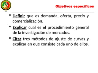 Objetivos específicos
 Definir que es demanda, oferta, precio y
comercialización.
 Explicar cual es el procedimiento general
de la investigación de mercados.
 Citar tres métodos de ajuste de curvas y
explicar en que consiste cada uno de ellos.
 