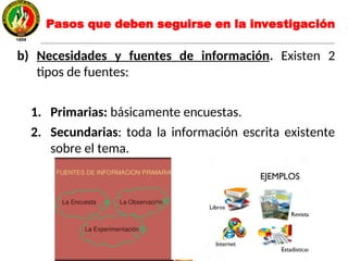 b) Necesidades y fuentes de información. Existen 2
tipos de fuentes:
1. Primarias: básicamente encuestas.
2. Secundarias: toda la información escrita existente
sobre el tema.
Pasos que deben seguirse en la investigación
 