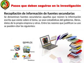 Recopilación de información de fuentes secundarias
Se denominan fuentes secundarias aquellas que reúnen la información
escrita que existe sobre el tema, ya sean estadísticas del gobierno, libros,
datos de la propia empresa y otras. Entre las razones que justifican su uso
se pueden citar las siguientes:
Pasos que deben seguirse en la investigación
 