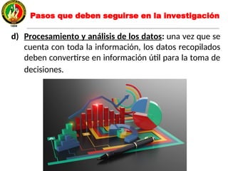 d) Procesamiento y análisis de los datos: una vez que se
cuenta con toda la información, los datos recopilados
deben convertirse en información útil para la toma de
decisiones.
Pasos que deben seguirse en la investigación
 