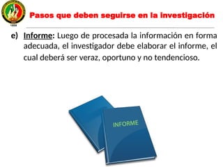 e) Informe: Luego de procesada la información en forma
adecuada, el investigador debe elaborar el informe, el
cual deberá ser veraz, oportuno y no tendencioso.
Pasos que deben seguirse en la investigación
 