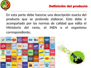 En esta parte debe hacerse una descripción exacta del
producto que se pretenda elaborar. Esto debe ir
acompañado por las normas de calidad que edita el
Ministerio del ramo, el INEN o el organismo
correspondiente.
Definición del producto
 