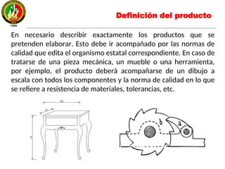 En necesario describir exactamente los productos que se
pretenden elaborar. Esto debe ir acompañado por las normas de
calidad que edita el organismo estatal correspondiente. En caso de
tratarse de una pieza mecánica, un mueble o una herramienta,
por ejemplo, el producto deberá acompañarse de un dibujo a
escala con todos los componentes y la norma de calidad en lo que
se refiere a resistencia de materiales, tolerancias, etc.
Definición del producto
 