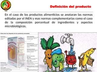 En el caso de los productos alimenticios se anotaran las normas
editadas por el INEN y mas normas complementarias como el caso
de la composición porcentual de ingredientes y aspectos
microbiológicos.
Definición del producto
 