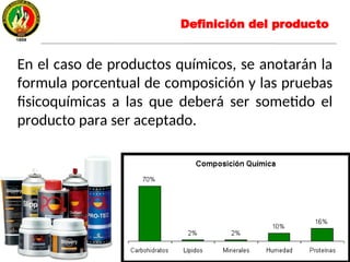 En el caso de productos químicos, se anotarán la
formula porcentual de composición y las pruebas
fisicoquímicas a las que deberá ser sometido el
producto para ser aceptado.
Definición del producto
 