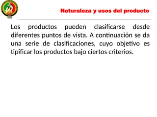 Los productos pueden clasificarse desde
diferentes puntos de vista. A continuación se da
una serie de clasificaciones, cuyo objetivo es
tipificar los productos bajo ciertos criterios.
Naturaleza y usos del producto
 