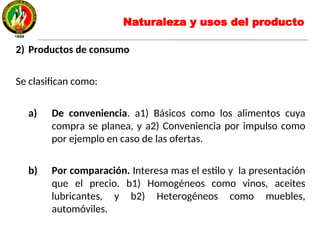2) Productos de consumo
Se clasifican como:
a) De conveniencia. a1) Básicos como los alimentos cuya
compra se planea, y a2) Conveniencia por impulso como
por ejemplo en caso de las ofertas.
b) Por comparación. Interesa mas el estilo y la presentación
que el precio. b1) Homogéneos como vinos, aceites
lubricantes, y b2) Heterogéneos como muebles,
automóviles.
Naturaleza y usos del producto
 