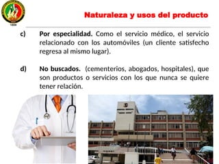 c) Por especialidad. Como el servicio médico, el servicio
relacionado con los automóviles (un cliente satisfecho
regresa al mismo lugar).
d) No buscados. (cementerios, abogados, hospitales), que
son productos o servicios con los que nunca se quiere
tener relación.
Naturaleza y usos del producto
 