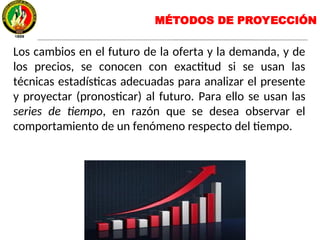 MÉTODOS DE PROYECCIÓN
Los cambios en el futuro de la oferta y la demanda, y de
los precios, se conocen con exactitud si se usan las
técnicas estadísticas adecuadas para analizar el presente
y proyectar (pronosticar) al futuro. Para ello se usan las
series de tiempo, en razón que se desea observar el
comportamiento de un fenómeno respecto del tiempo.
 