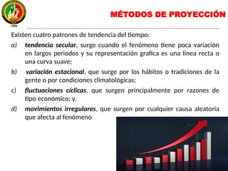 MÉTODOS DE PROYECCIÓN
Existen cuatro patrones de tendencia del tiempo:
a) tendencia secular, surge cuando el fenómeno tiene poca variación
en largos periodos y su representación grafica es una linea recta o
una curva suave;
b) variación estacional, que surge por los hábitos o tradiciones de la
gente o por condiciones climatológicas;
c) fluctuaciones cíclicas, que surgen principalmente por razones de
tipo económico; y,
d) movimientos irregulares, que surgen por cualquier causa aleatoria
que afecta al fenómeno
 