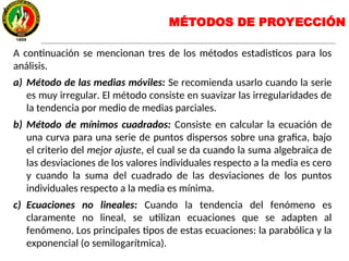 MÉTODOS DE PROYECCIÓN
A continuación se mencionan tres de los métodos estadisticos para los
análisis.
a) Método de las medias móviles: Se recomienda usarlo cuando la serie
es muy irregular. El método consiste en suavizar las irregularidades de
la tendencia por medio de medias parciales.
b) Método de mínimos cuadrados: Consiste en calcular la ecuación de
una curva para una serie de puntos dispersos sobre una grafica, bajo
el criterio del mejor ajuste, el cual se da cuando la suma algebraica de
las desviaciones de los valores individuales respecto a la media es cero
y cuando la suma del cuadrado de las desviaciones de los puntos
individuales respecto a la media es mínima.
c) Ecuaciones no lineales: Cuando la tendencia del fenómeno es
claramente no lineal, se utilizan ecuaciones que se adapten al
fenómeno. Los principales tipos de estas ecuaciones: la parabólica y la
exponencial (o semilogarítmica).
y
 