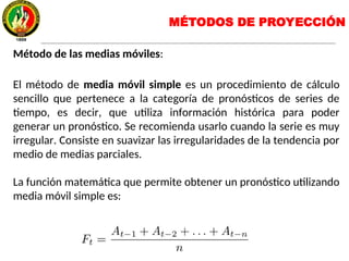 Método de las medias móviles:
El método de media móvil simple es un procedimiento de cálculo
sencillo que pertenece a la categoría de pronósticos de series de
tiempo, es decir, que utiliza información histórica para poder
generar un pronóstico. Se recomienda usarlo cuando la serie es muy
irregular. Consiste en suavizar las irregularidades de la tendencia por
medio de medias parciales.
La función matemática que permite obtener un pronóstico utilizando
media móvil simple es:
MÉTODOS DE PROYECCIÓN
 