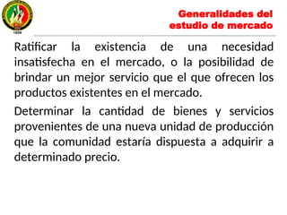 Generalidades del
estudio de mercado
Ratificar la existencia de una necesidad
insatisfecha en el mercado, o la posibilidad de
brindar un mejor servicio que el que ofrecen los
productos existentes en el mercado.
Determinar la cantidad de bienes y servicios
provenientes de una nueva unidad de producción
que la comunidad estaría dispuesta a adquirir a
determinado precio.
 