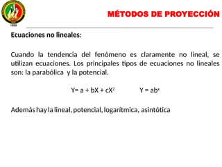 Ecuaciones no lineales:
Cuando la tendencia del fenómeno es claramente no lineal, se
utilizan ecuaciones. Los principales tipos de ecuaciones no lineales
son: la parabólica y la potencial.
Y= a + bX + cX2
Y = abx
Ademáshaylalineal,potencial,logarítmica, asintótica
MÉTODOS DE PROYECCIÓN
 