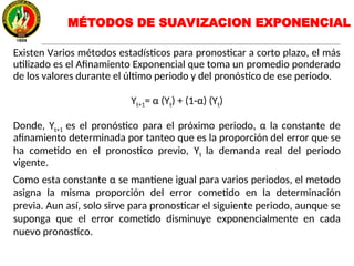 Existen Varios métodos estadísticos para pronosticar a corto plazo, el más
utilizado es el Afinamiento Exponencial que toma un promedio ponderado
de los valores durante el último periodo y del pronóstico de ese periodo.
Yt+1= α (Yt) + (1-α) (Yt)
Donde, Yt+1 es el pronóstico para el próximo periodo, α la constante de
afinamiento determinada por tanteo que es la proporción del error que se
ha cometido en el pronostico previo, Yt la demanda real del periodo
vigente.
Como esta constante α se mantiene igual para varios periodos, el metodo
asigna la misma proporción del error cometido en la determinación
previa. Aun así, solo sirve para pronosticar el siguiente periodo, aunque se
suponga que el error cometido disminuye exponencialmente en cada
nuevo pronostico.
MÉTODOS DE SUAVIZACION EXPONENCIAL
 