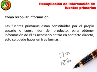 Recopilación de información de
fuentes primarias
Cómo recopilar información
Las fuentes primarias están constituidas por el propio
usuario o consumidor del producto, para obtener
información de él es necesario entrar en contacto directo,
esto se puede hacer en tres formas.
 