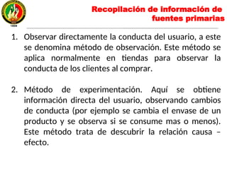 1. Observar directamente la conducta del usuario, a este
se denomina método de observación. Este método se
aplica normalmente en tiendas para observar la
conducta de los clientes al comprar.
2. Método de experimentación. Aquí se obtiene
información directa del usuario, observando cambios
de conducta (por ejemplo se cambia el envase de un
producto y se observa si se consume mas o menos).
Este método trata de descubrir la relación causa –
efecto.
Recopilación de información de
fuentes primarias
 