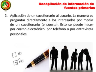 3. Aplicación de un cuestionario al usuario. La manera es
preguntar directamente a los interesados por medio
de un cuestionario (encuesta). Esto se puede hacer
por correo electrónico, por teléfono o por entrevistas
personales.
Recopilación de información de
fuentes primarias
 