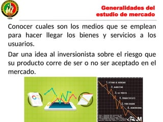 Conocer cuales son los medios que se emplean
para hacer llegar los bienes y servicios a los
usuarios.
Dar una idea al inversionista sobre el riesgo que
su producto corre de ser o no ser aceptado en el
mercado.
Generalidades del
estudio de mercado
 