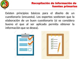 Existen principios básicos para el diseño de un
cuestionario (encuesta). Los expertos sostienen que la
elaboración de un buen cuestionario (si se considera
bueno el que al ser aplicado permita obtener la
información que se desea).
Recopilación de información de
fuentes primarias
 