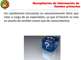 Un cuestionario (encuesta) no necesariamente tiene que
estar a cargo de un especialista, ya que el hacerlo es mas
un asunto de sentido común que de conocimientos.
Recopilación de información de
fuentes primarias
 