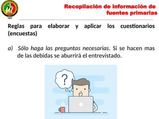 Reglas para elaborar y aplicar los cuestionarios
(encuestas)
a) Sólo haga las preguntas necesarias. Si se hacen mas
de las debidas se aburrirá el entrevistado.
Recopilación de información de
fuentes primarias
 