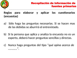 Reglas para elaborar y aplicar los cuestionarios
(encuestas)
a) Sólo haga las preguntas necesarias. Si se hacen mas
de las debidas se aburrirá el entrevistado.
b) Si la persona que aplica y analiza la encuesta no es un
experto, deberá hacer preguntas sencillas y directas.
c) Nunca haga preguntas del tipo “qué opina acerca de
………….”.
Recopilación de información de
fuentes primarias
 
