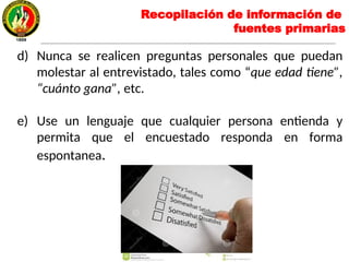 d) Nunca se realicen preguntas personales que puedan
molestar al entrevistado, tales como “que edad tiene”,
“cuánto gana”, etc.
e) Use un lenguaje que cualquier persona entienda y
permita que el encuestado responda en forma
espontanea.
Recopilación de información de
fuentes primarias
 
