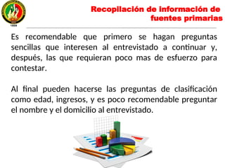 Es recomendable que primero se hagan preguntas
sencillas que interesen al entrevistado a continuar y,
después, las que requieran poco mas de esfuerzo para
contestar.
Al final pueden hacerse las preguntas de clasificación
como edad, ingresos, y es poco recomendable preguntar
el nombre y el domicilio al entrevistado.
Recopilación de información de
fuentes primarias
 