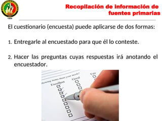 El cuestionario (encuesta) puede aplicarse de dos formas:
1. Entregarle al encuestado para que él lo conteste.
2. Hacer las preguntas cuyas respuestas irá anotando el
encuestador.
Recopilación de información de
fuentes primarias
 